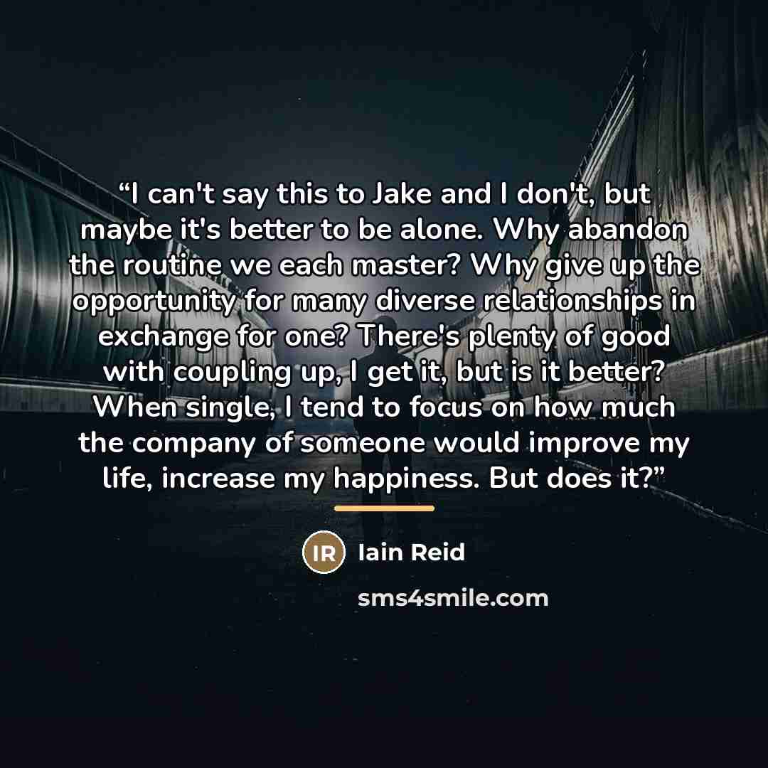 “I can't say this to Jake and I don't, but maybe it's better to be alone. Why abandon the routine we each master? Why give up the opportunity for many diverse relationships in exchange for one? There's plenty of good with coupling up, I get it, but is it better? When single, I tend to focus on how…” quote by Iain Reid