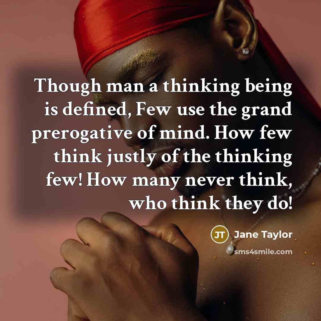“Though man a thinking being is defined, Few use the grand prerogative of mind. How few think justly of the thinking few! How many never think, who think they do!” quote by Jane Taylor