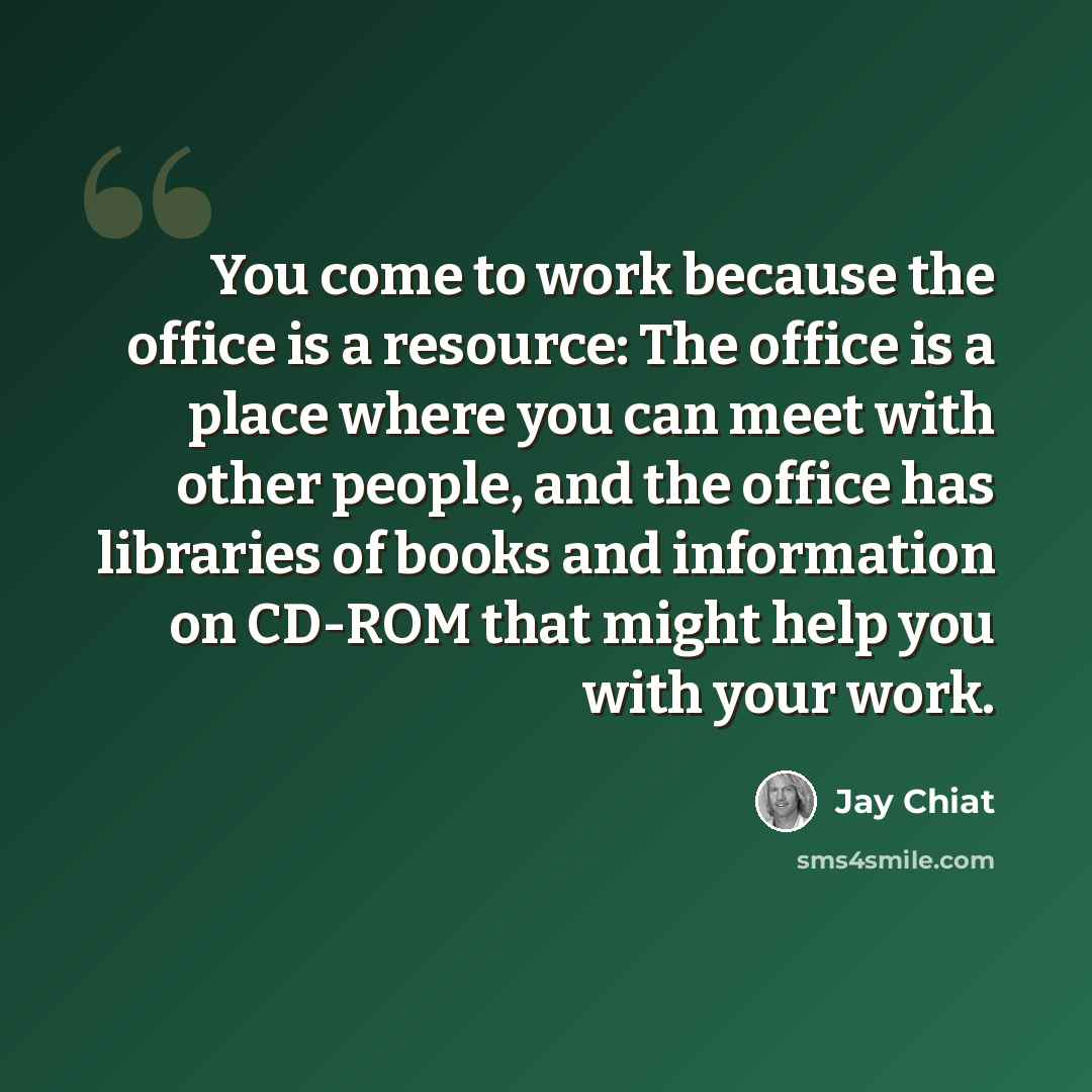 “You come to work because the office is a resource: The office is a place where you can meet with other people, and the office has libraries of books and information on CD-ROM that might help you with your work.” quote by Jay Chiat