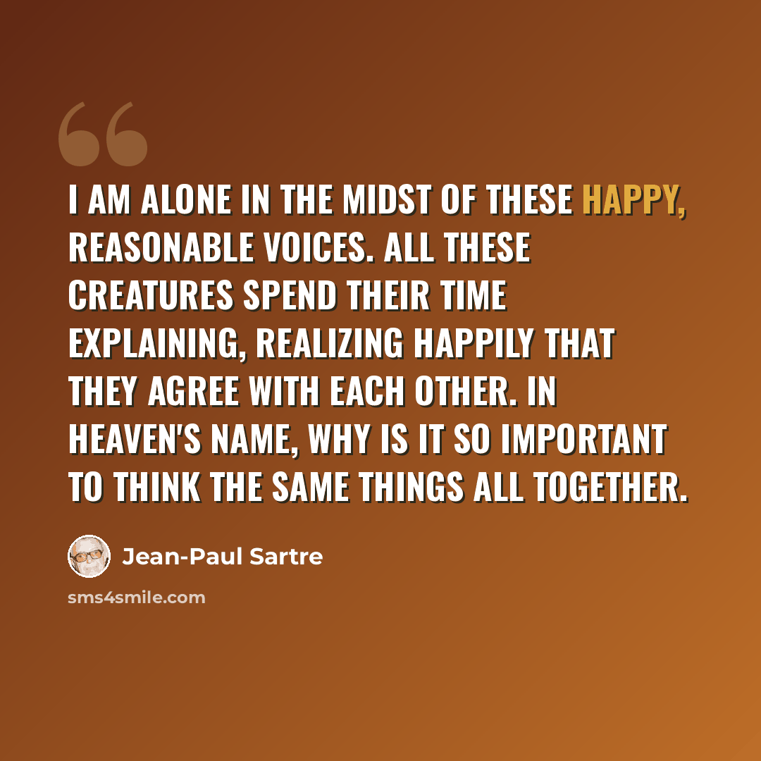 “I am alone in the midst of these happy, reasonable voices. All these creatures spend their time explaining, realizing happily that they agree with each other. In Heaven's name, why is it so important to think the same things all together.” quote by Jean-Paul Sartre