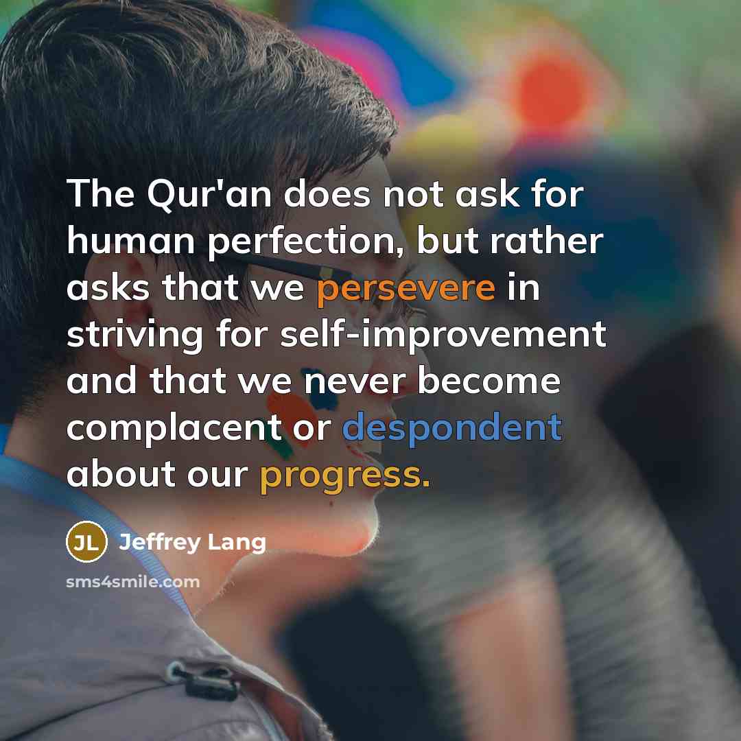 “The Qur'an does not ask for human perfection, but rather asks that we persevere in striving for self-improvement and that we never become complacent or despondent about our progress.” quote by Jeffrey Lang