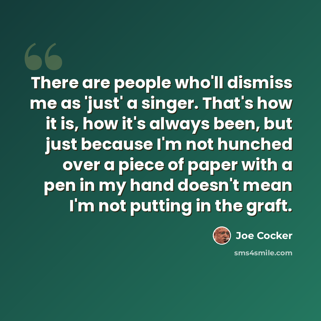 “There are people who'll dismiss me as 'just' a singer. That's how it is, how it's always been, but just because I'm not hunched over a piece of paper with a pen in my hand doesn't mean I'm not putting in the graft.” quote by Joe Cocker