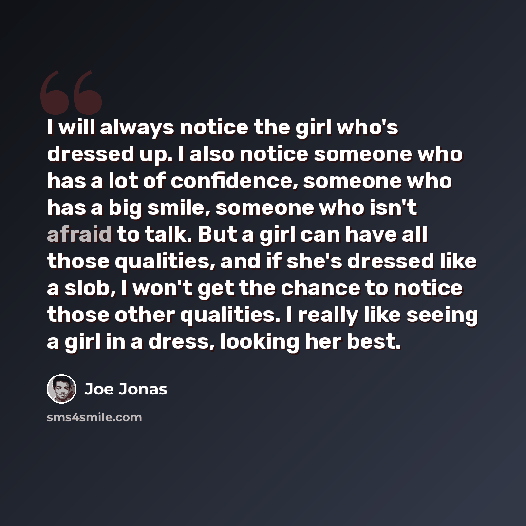“I will always notice the girl who's dressed up. I also notice someone who has a lot of confidence, someone who has a big smile, someone who isn't afraid to talk. But a girl can have all those qualities, and if she's dressed like a slob, I won't get the chance to notice those other qualities. I…” quote by Joe Jonas