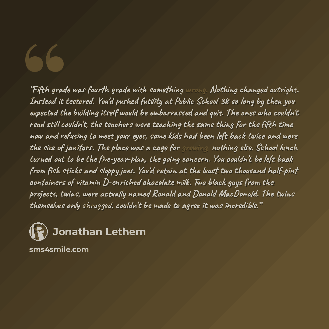 “Fifth grade was fourth grade with something wrong. Nothing changed outright. Instead it teetered. You'd pushed futility at Public School 38 so long by then you expected the building itself would be embarrassed and quit. The ones who couldn't read still couldn't, the teachers were teaching the same…” quote by Jonathan Lethem
