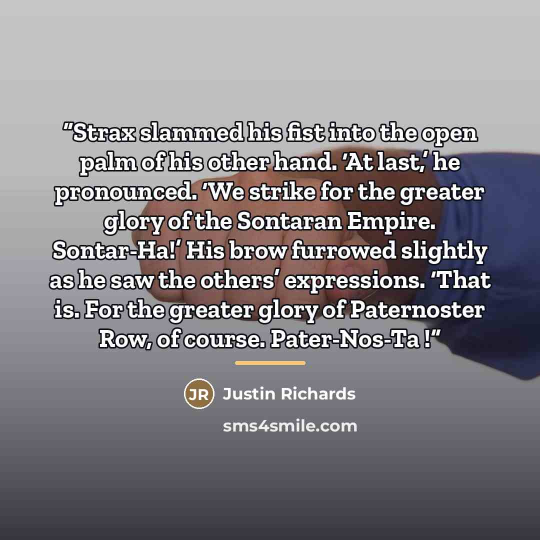 “Strax slammed his fist into the open palm of his other hand. ‘At last,’ he pronounced. ‘We strike for the greater glory of the Sontaran Empire. Sontar-Ha!’ His brow furrowed slightly as he saw the others’ expressions. ‘That is. For the greater glory of Paternoster Row, of course. Pater-Nos-Ta !” quote by Justin Richards