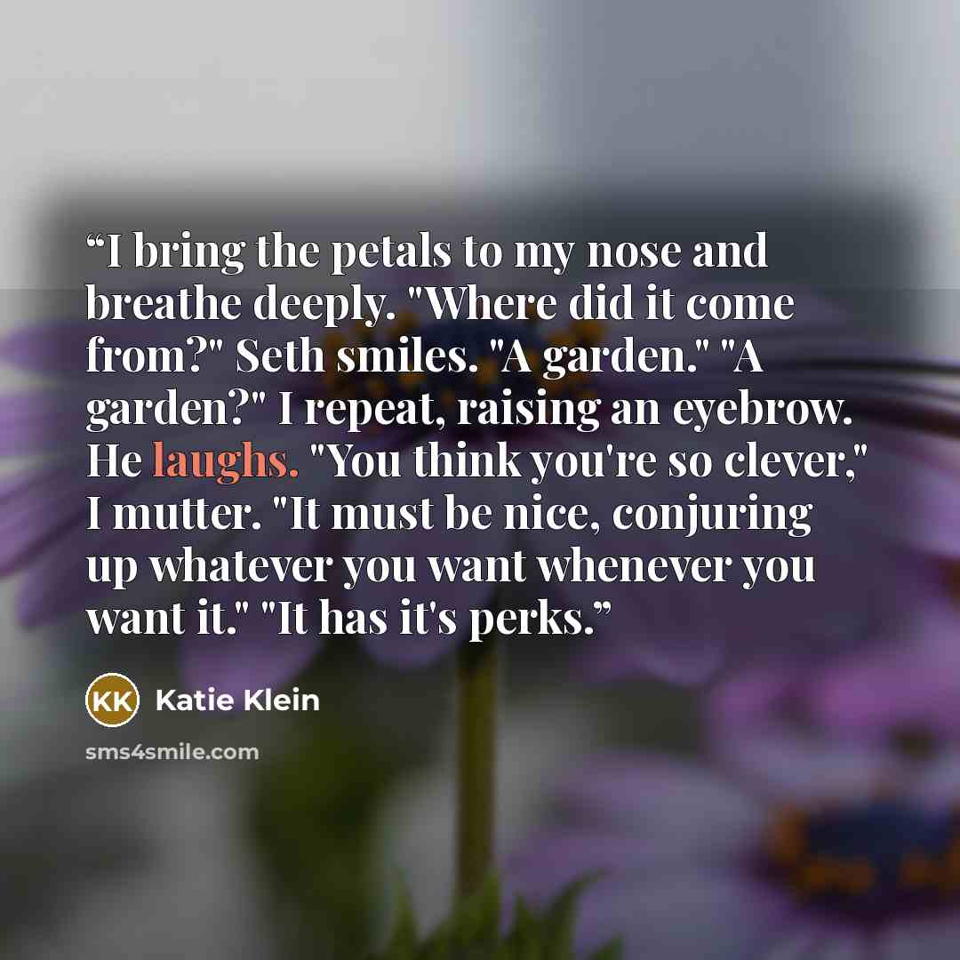 “I bring the petals to my nose and breathe deeply. "Where did it come from?" Seth smiles. "A garden." "A garden?" I repeat, raising an eyebrow. He laughs. "You think you're so clever," I mutter. "It must be nice, conjuring up whatever you want whenever you want it." "It has it's perks.” quote by Katie Klein