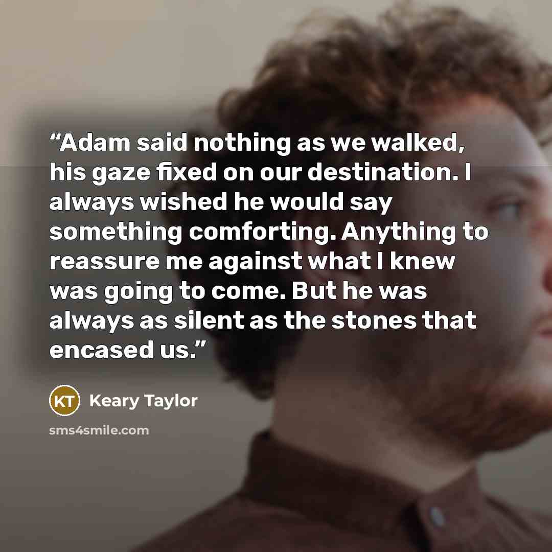 “Adam said nothing as we walked, his gaze fixed on our destination. I always wished he would say something comforting. Anything to reassure me against what I knew was going to come. But he was always as silent as the stones that encased us.” quote by Keary Taylor