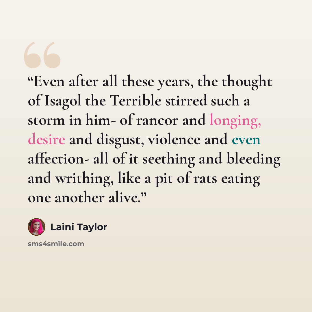 “Even after all these years, the thought of Isagol the Terrible stirred such a storm in him- of rancor and longing, desire and disgust, violence and even affection- all of it seething and bleeding and writhing, like a pit of rats eating one another alive.” quote by Laini Taylor