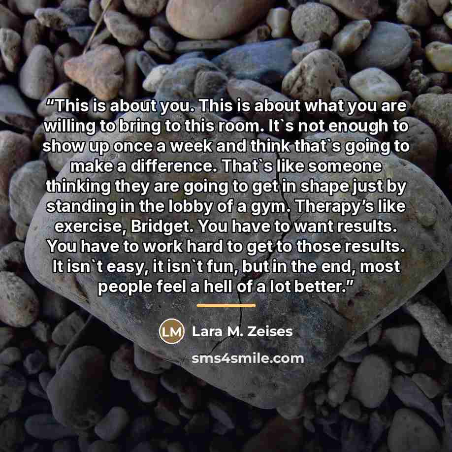 “This is about you. This is about what you are willing to bring to this room. It's not enough to show up once a week and think that's going to make a difference. That's like someone thinking they are going to get in shape just by standing in the lobby of a gym. Therapy’s like exercise, Bridget. You…” quote by Lara M. Zeises