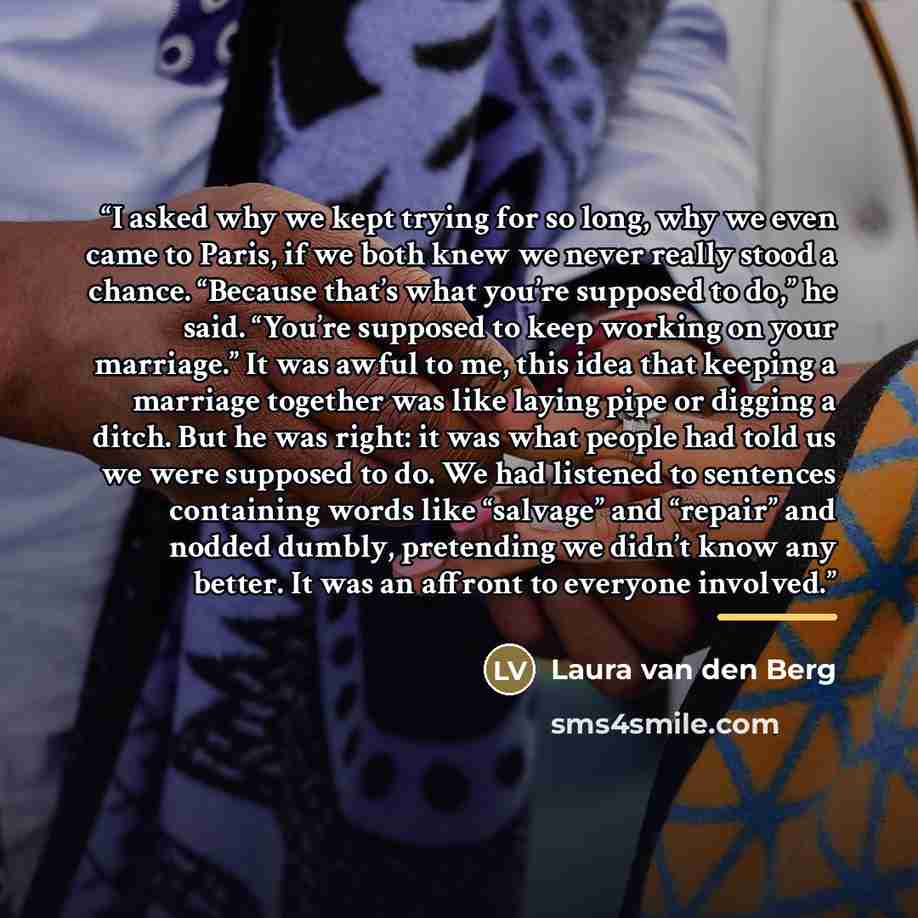 “I asked why we kept trying for so long, why we even came to Paris, if we both knew we never really stood a chance. “Because that’s what you’re supposed to do,” he said. “You’re supposed to keep working on your marriage.” It was awful to me, this idea that keeping a marriage together was like…” quote by Laura van den Berg