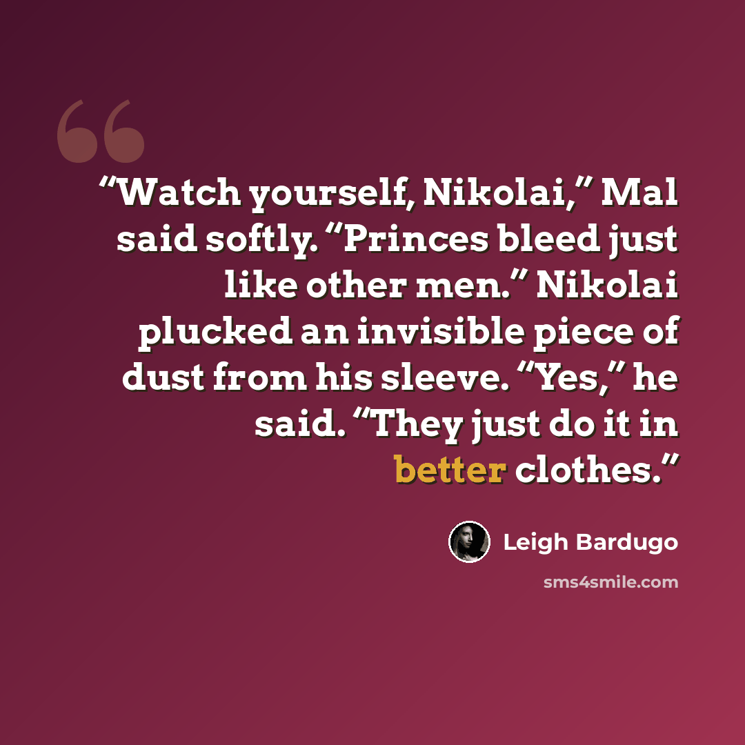 “Watch yourself, Nikolai,” Mal said softly. “Princes bleed just like other men.” Nikolai plucked an invisible piece of dust from his sleeve. “Yes,” he said. “They just do it in better clothes.” quote by Leigh Bardugo