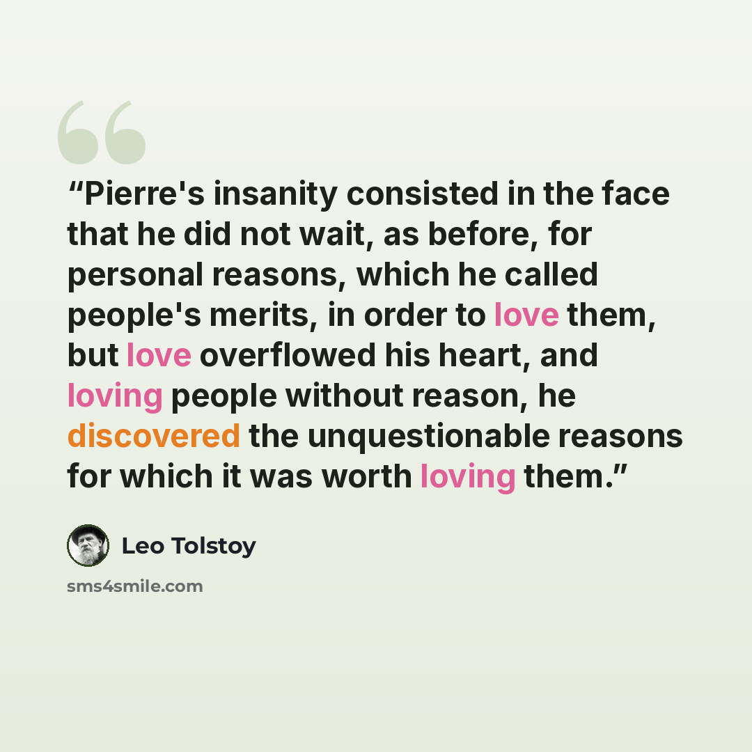 “Pierre's insanity consisted in the face that he did not wait, as before, for personal reasons, which he called people's merits, in order to love them, but love overflowed his heart, and loving people without reason, he discovered the unquestionable reasons for which it was worth loving them.” quote by Leo Tolstoy
