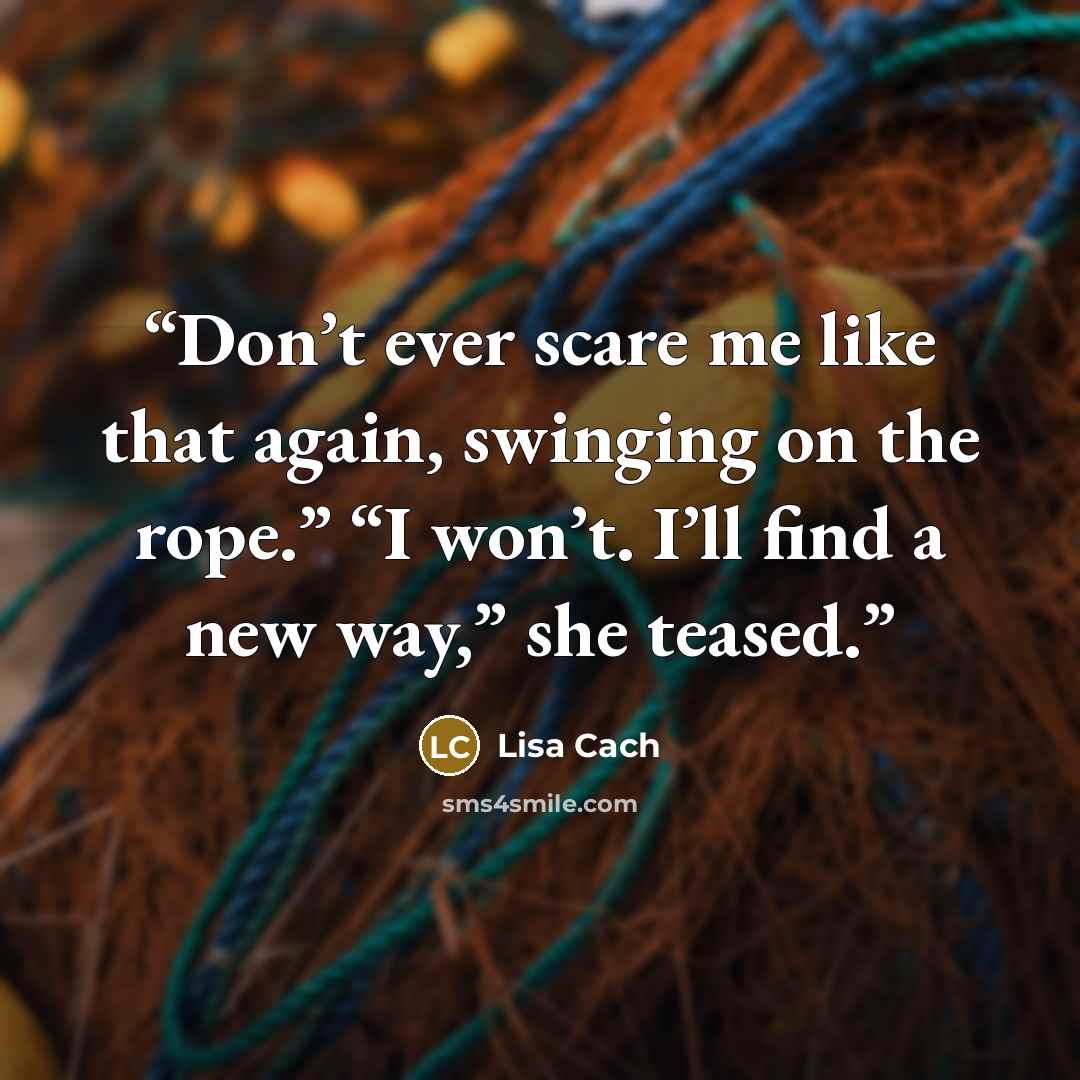 “Don’t ever scare me like that again, swinging on the rope.” “I won’t. I’ll find a new way,” she teased.” quote by Lisa Cach