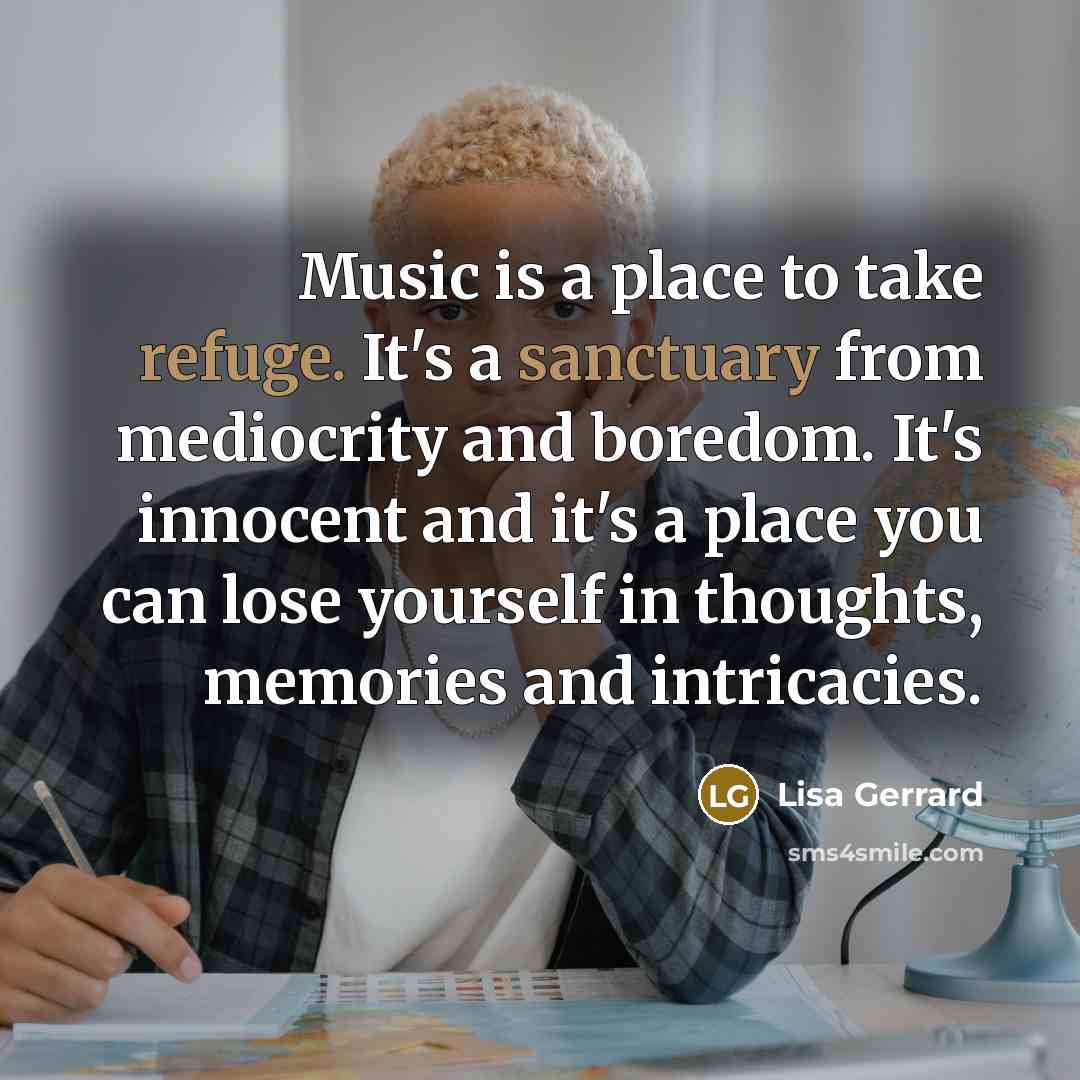“Music is a place to take refuge. It's a sanctuary from mediocrity and boredom. It's innocent and it's a place you can lose yourself in thoughts, memories and intricacies.” quote by Lisa Gerrard