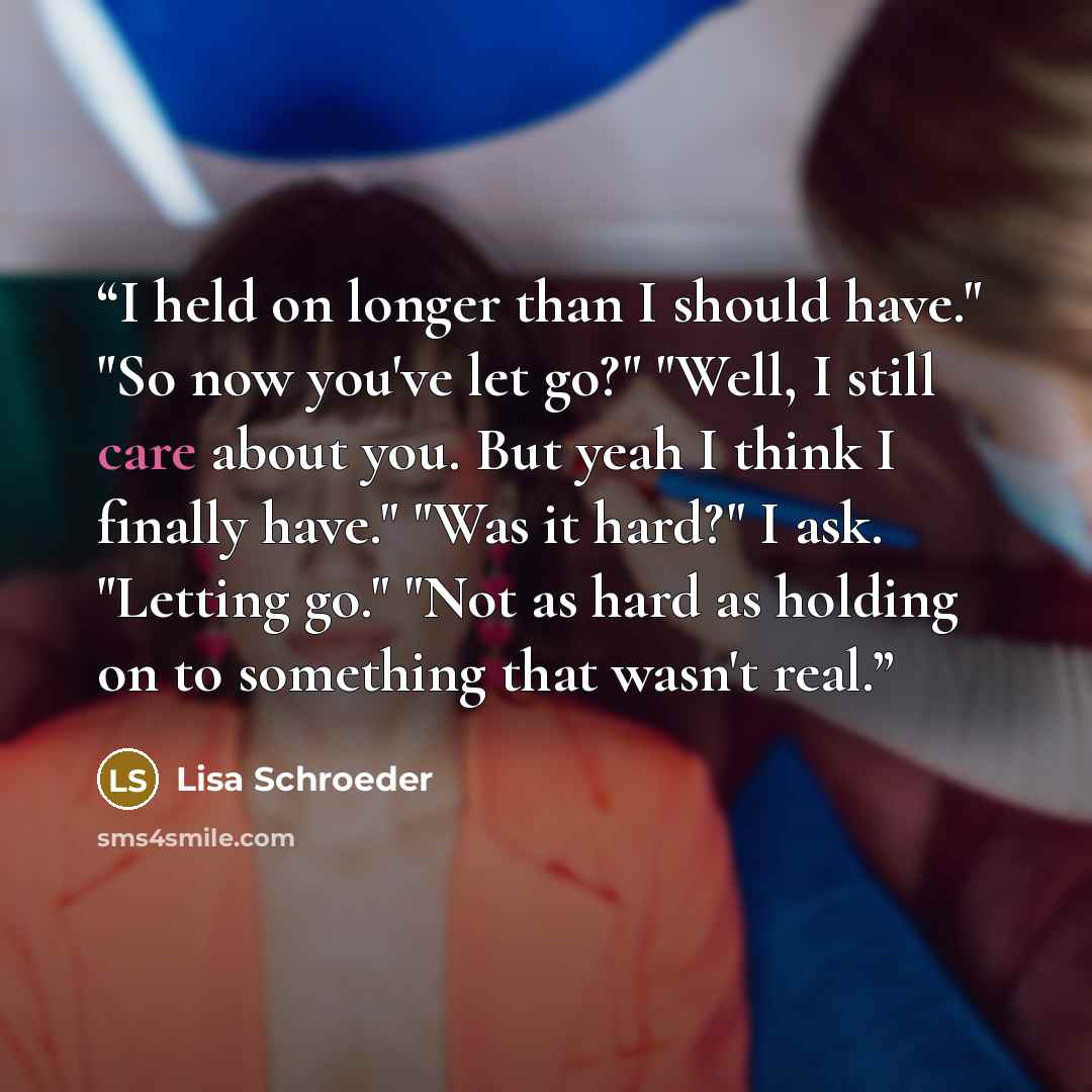 “I held on longer than I should have." "So now you've let go?" "Well, I still care about you. But yeah I think I finally have." "Was it hard?" I ask. "Letting go." "Not as hard as holding on to something that wasn't real.” quote by Lisa Schroeder