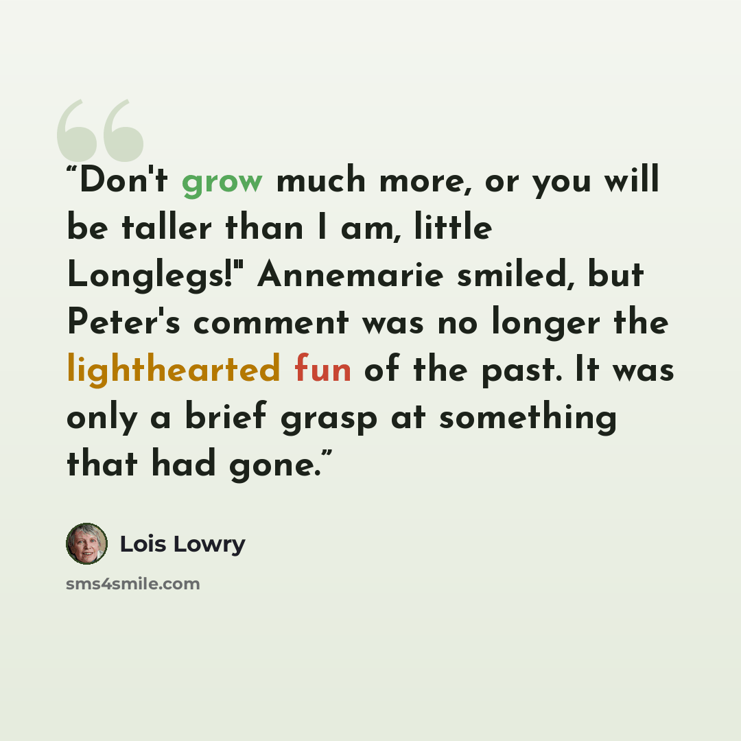 “Don't grow much more, or you will be taller than I am, little Longlegs!" Annemarie smiled, but Peter's comment was no longer the lighthearted fun of the past. It was only a brief grasp at something that had gone.” quote by Lois Lowry