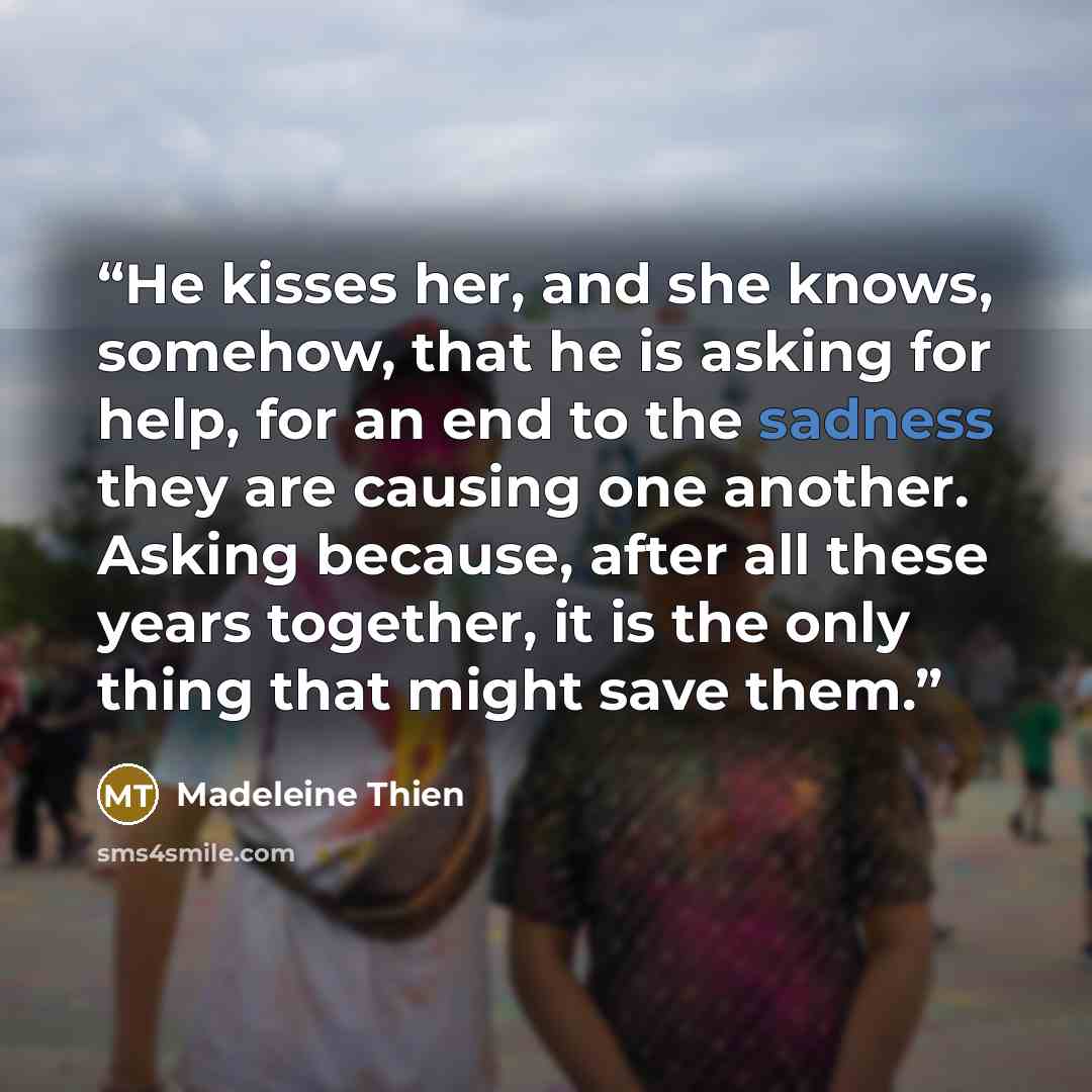 “He kisses her, and she knows, somehow, that he is asking for help, for an end to the sadness they are causing one another. Asking because, after all these years together, it is the only thing that might save them.” quote by Madeleine Thien