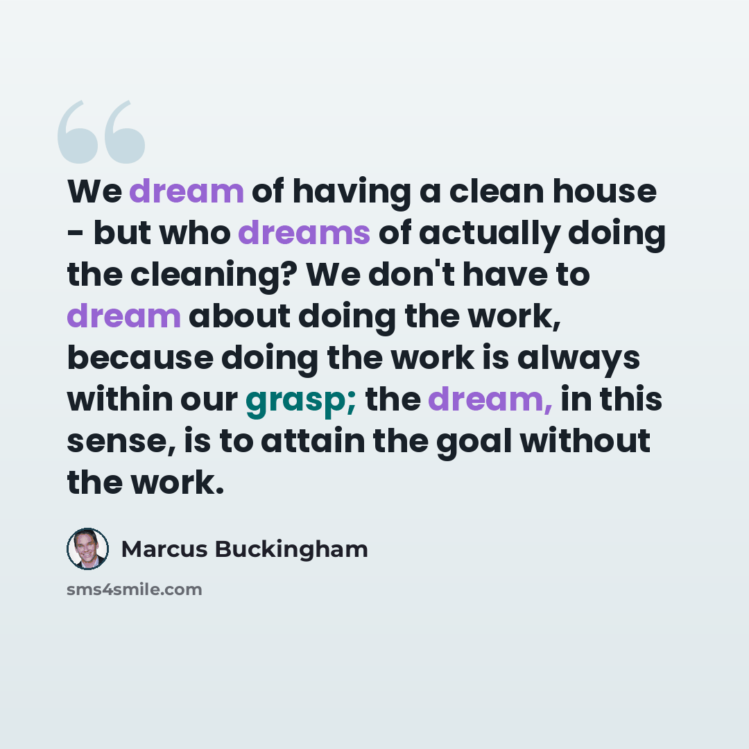“We dream of having a clean house - but who dreams of actually doing the cleaning? We don't have to dream about doing the work, because doing the work is always within our grasp; the dream, in this sense, is to attain the goal without the work.” quote by Marcus Buckingham