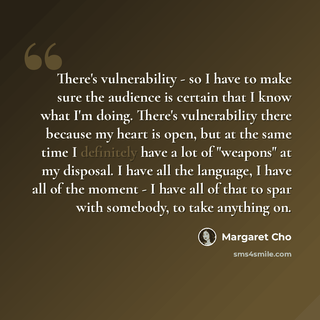 “There's vulnerability - so I have to make sure the audience is certain that I know what I'm doing. There's vulnerability there because my heart is open, but at the same time I definitely have a lot of "weapons" at my disposal. I have all the language, I have all of the moment - I have all of that…” quote by Margaret Cho
