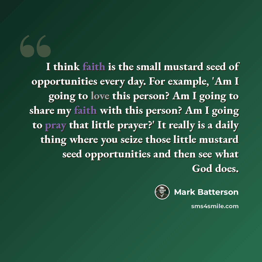 “I think faith is the small mustard seed of opportunities every day. For example, 'Am I going to love this person? Am I going to share my faith with this person? Am I going to pray that little prayer?' It really is a daily thing where you seize those little mustard seed opportunities and then see…” quote by Mark Batterson