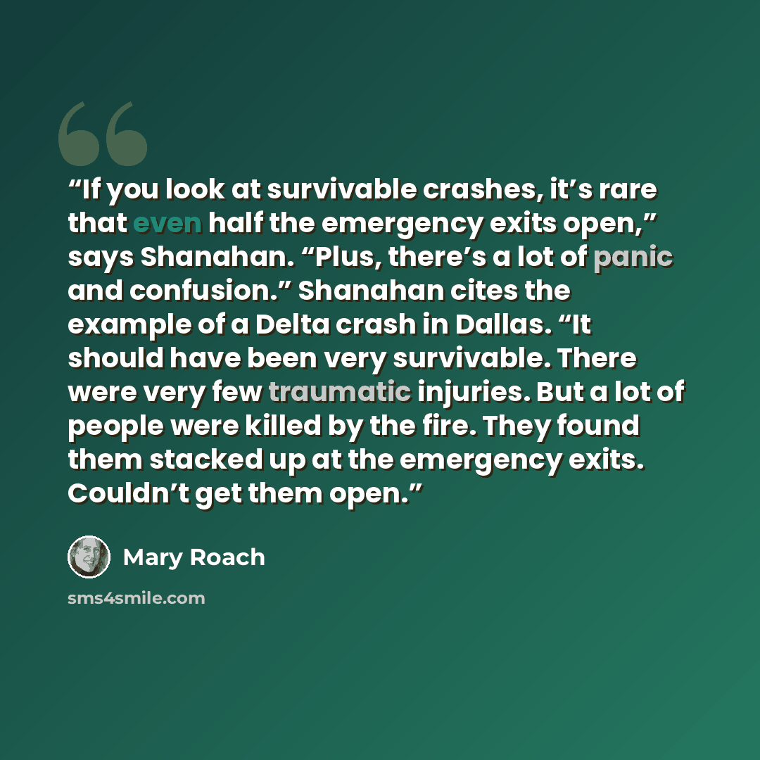 “If you look at survivable crashes, it’s rare that even half the emergency exits open,” says Shanahan. “Plus, there’s a lot of panic and confusion.” Shanahan cites the example of a Delta crash in Dallas. “It should have been very survivable. There were very few traumatic injuries. But a lot of…” quote by Mary Roach