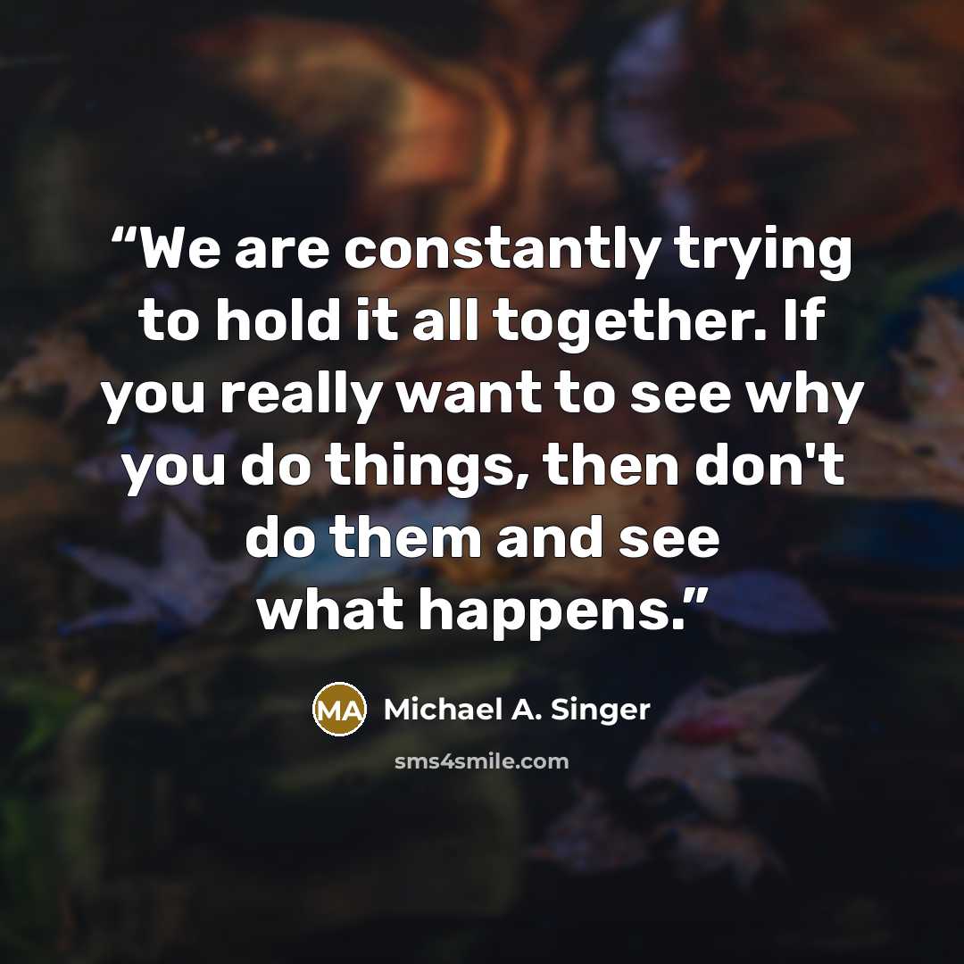 “We are constantly trying to hold it all together. If you really want to see why you do things, then don't do them and see what happens.” quote by Michael A. Singer