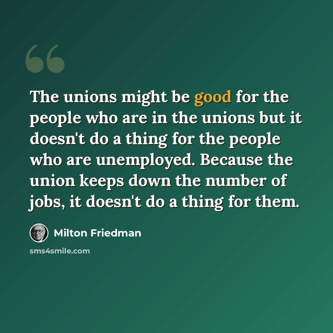 “The unions might be good for the people who are in the unions but it doesn't do a thing for the people who are unemployed. Because the union keeps down the number of jobs, it doesn't do a thing for them.” quote by Milton Friedman