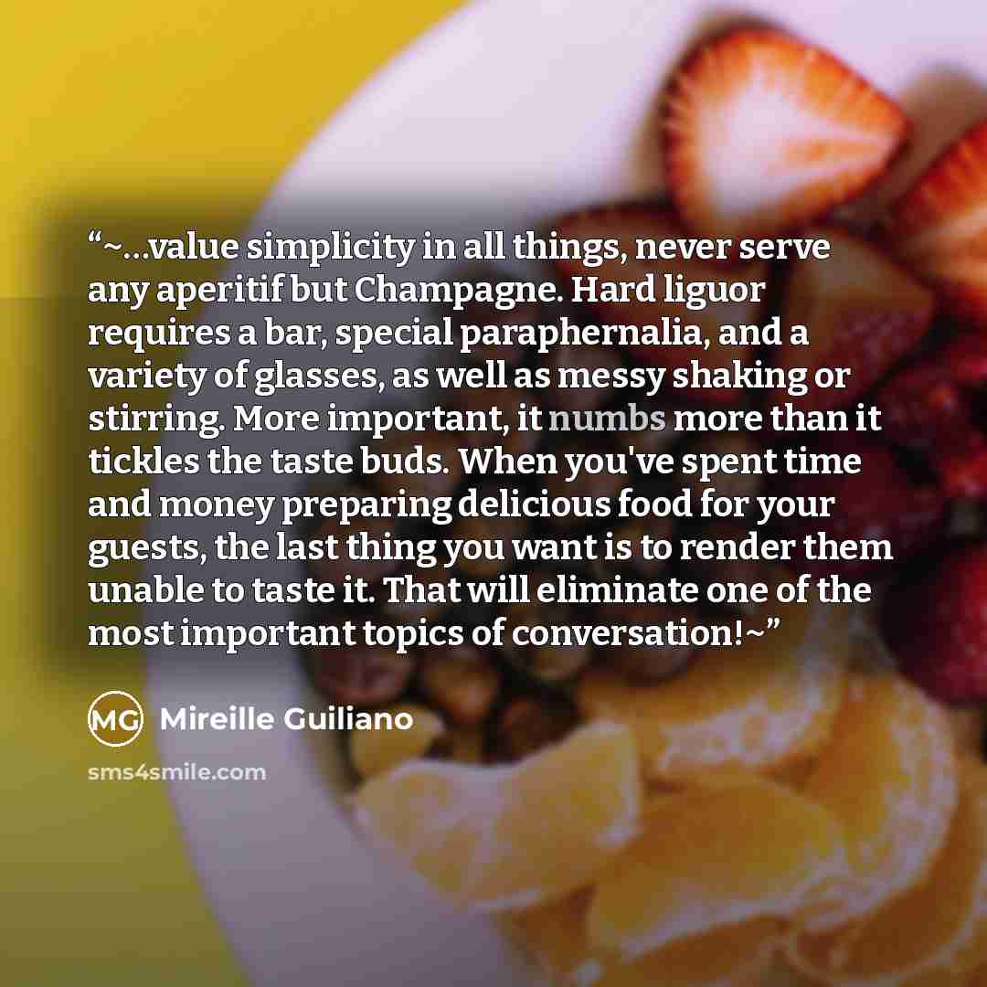 “~…value simplicity in all things, never serve any aperitif but Champagne. Hard liguor requires a bar, special paraphernalia, and a variety of glasses, as well as messy shaking or stirring. More important, it numbs more than it tickles the taste buds. When you've spent time and money preparing…” quote by Mireille Guiliano
