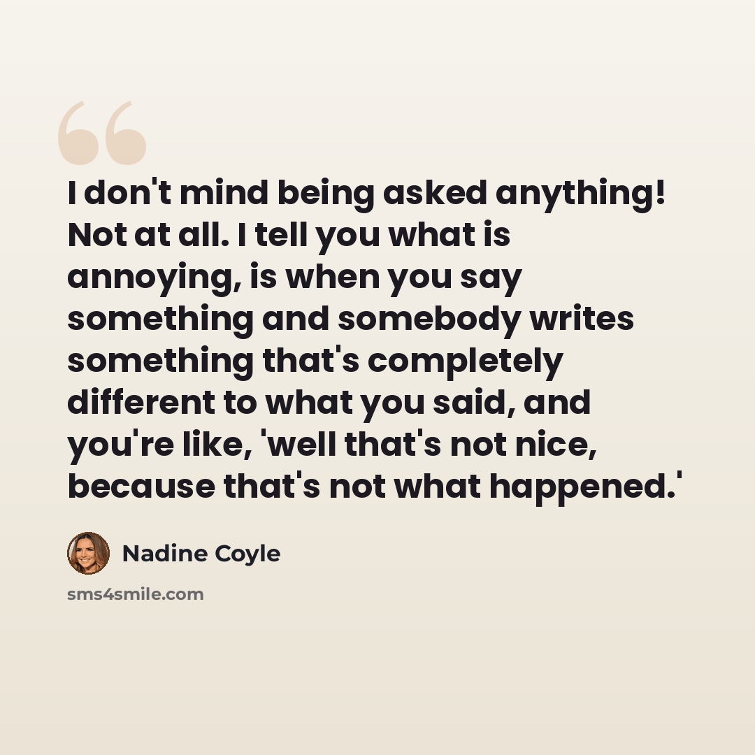 “I don't mind being asked anything! Not at all. I tell you what is annoying, is when you say something and somebody writes something that's completely different to what you said, and you're like, 'well that's not nice, because that's not what happened.'” quote by Nadine Coyle