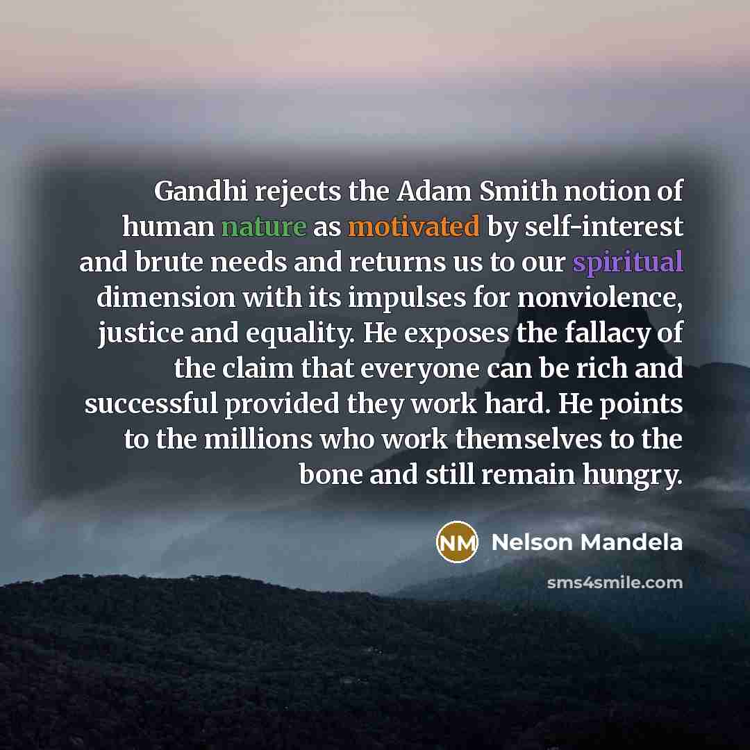 “Gandhi rejects the Adam Smith notion of human nature as motivated by self-interest and brute needs and returns us to our spiritual dimension with its impulses for nonviolence, justice and equality. He exposes the fallacy of the claim that everyone can be rich and successful provided they work…” quote by Nelson Mandela