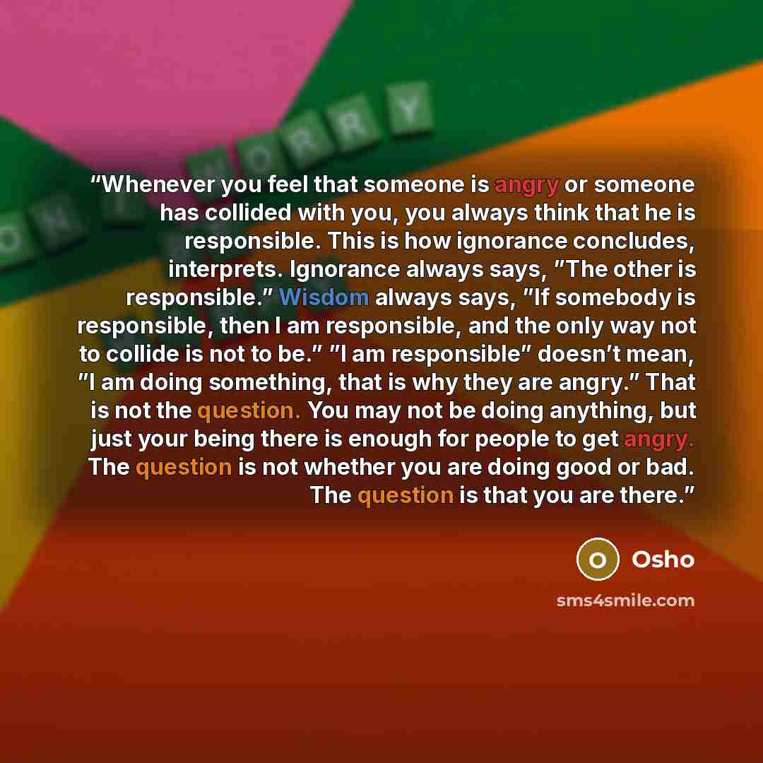 “Whenever you feel that someone is angry or someone has collided with you, you always think that he is responsible. This is how ignorance concludes, interprets. Ignorance always says, ”The other is responsible.” Wisdom always says, ”If somebody is responsible, then I am responsible, and the only…” quote by Osho
