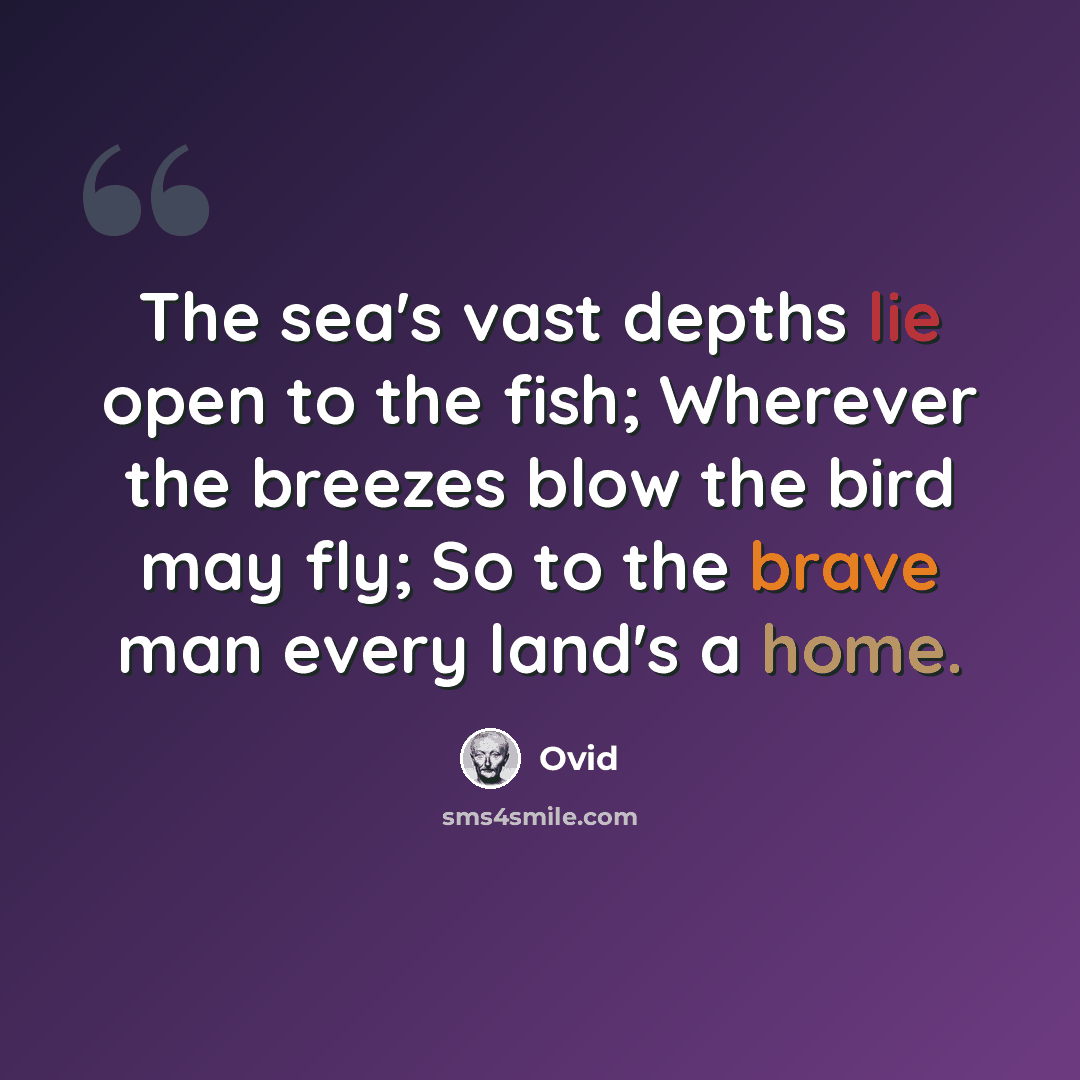 “The sea's vast depths lie open to the fish; Wherever the breezes blow the bird may fly; So to the brave man every land's a home.” quote by Ovid
