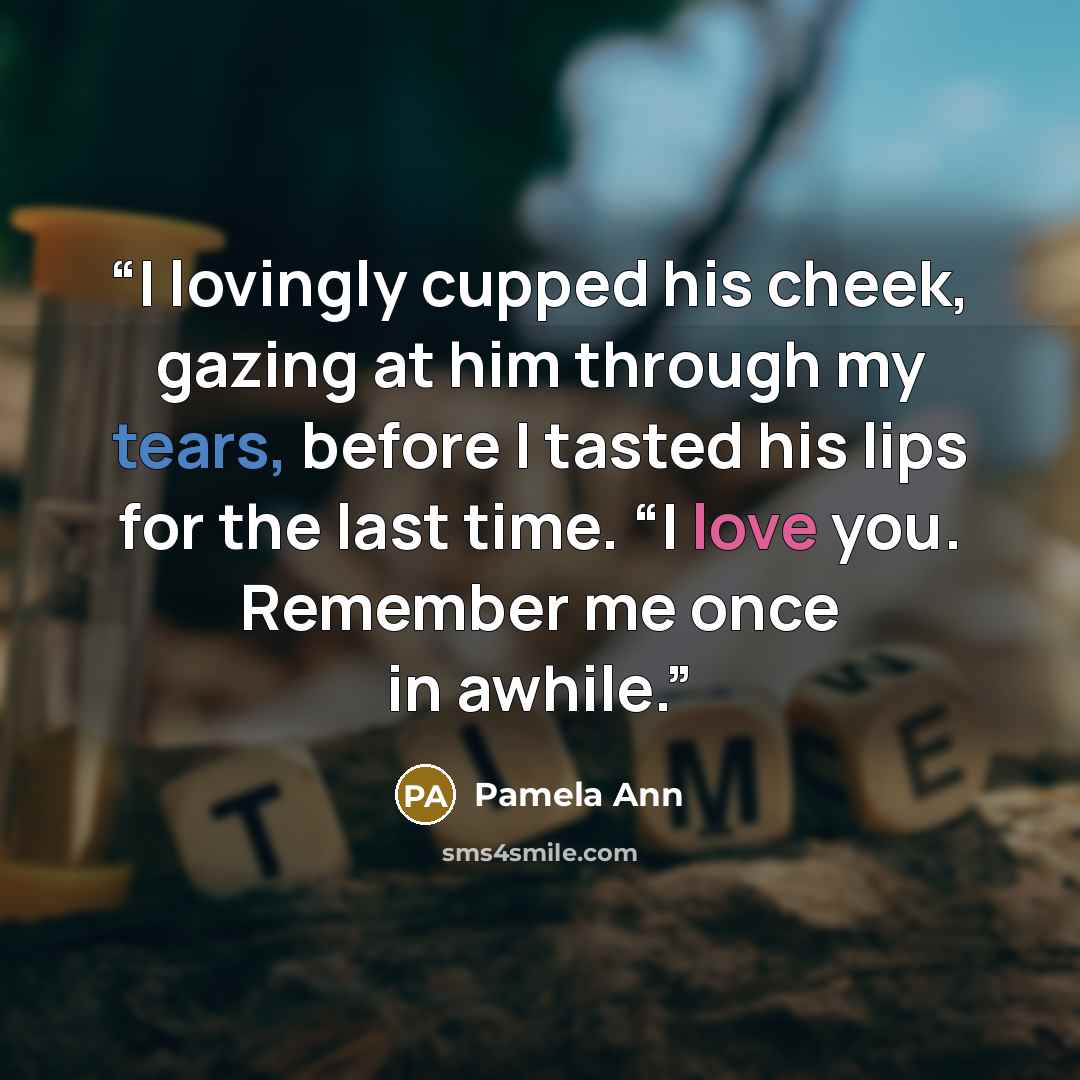 “I lovingly cupped his cheek, gazing at him through my tears, before I tasted his lips for the last time. “I love you. Remember me once in awhile.” quote by Pamela Ann