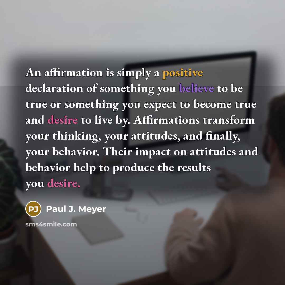 “An affirmation is simply a positive declaration of something you believe to be true or something you expect to become true and desire to live by. Affirmations transform your thinking, your attitudes, and finally, your behavior. Their impact on attitudes and behavior help to produce the results you…” quote by Paul J. Meyer