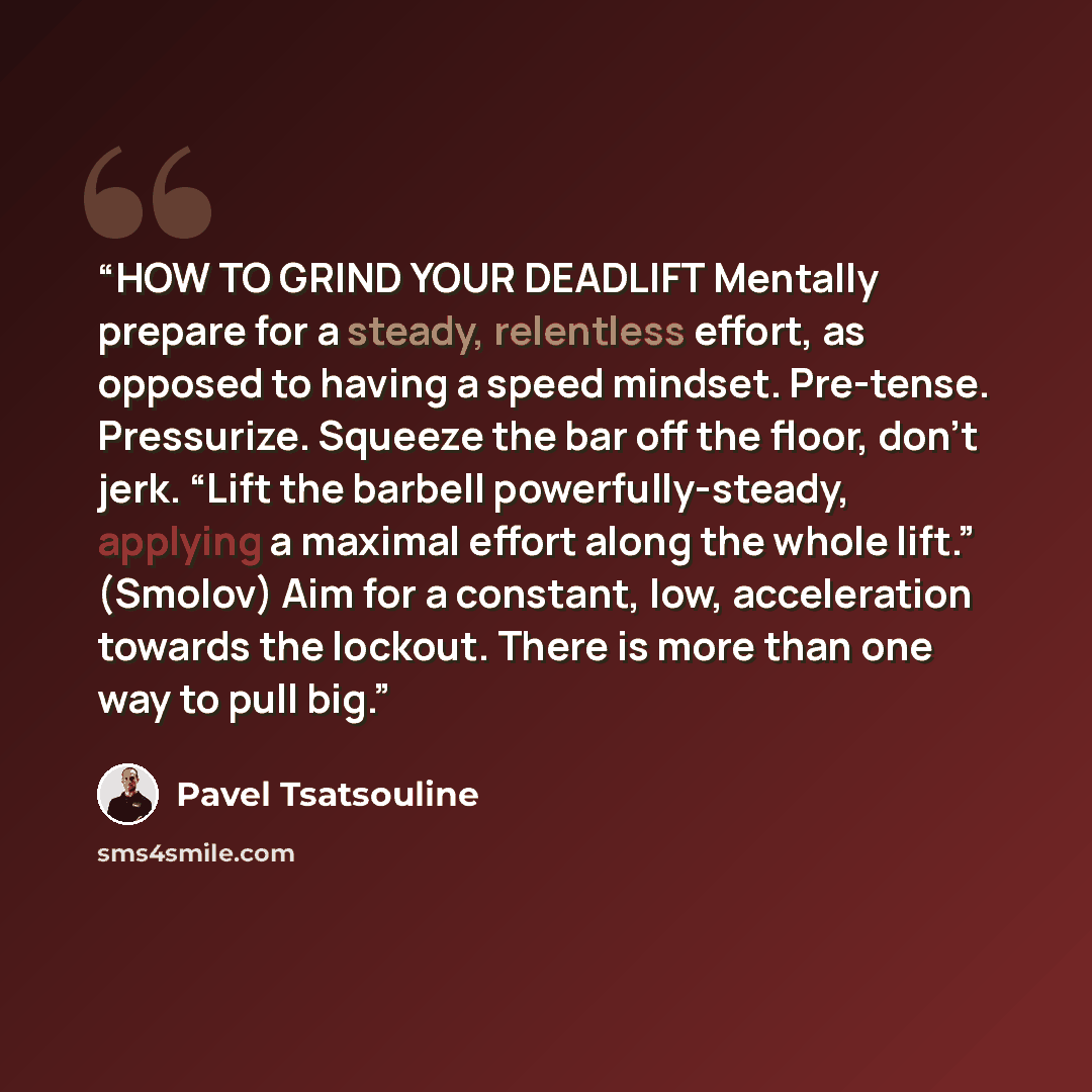 “HOW TO GRIND YOUR DEADLIFT Mentally prepare for a steady, relentless effort, as opposed to having a speed mindset. Pre-tense. Pressurize. Squeeze the bar off the floor, don’t jerk. “Lift the barbell powerfully-steady, applying a maximal effort along the whole lift.” (Smolov) Aim for a constant…” quote by Pavel Tsatsouline