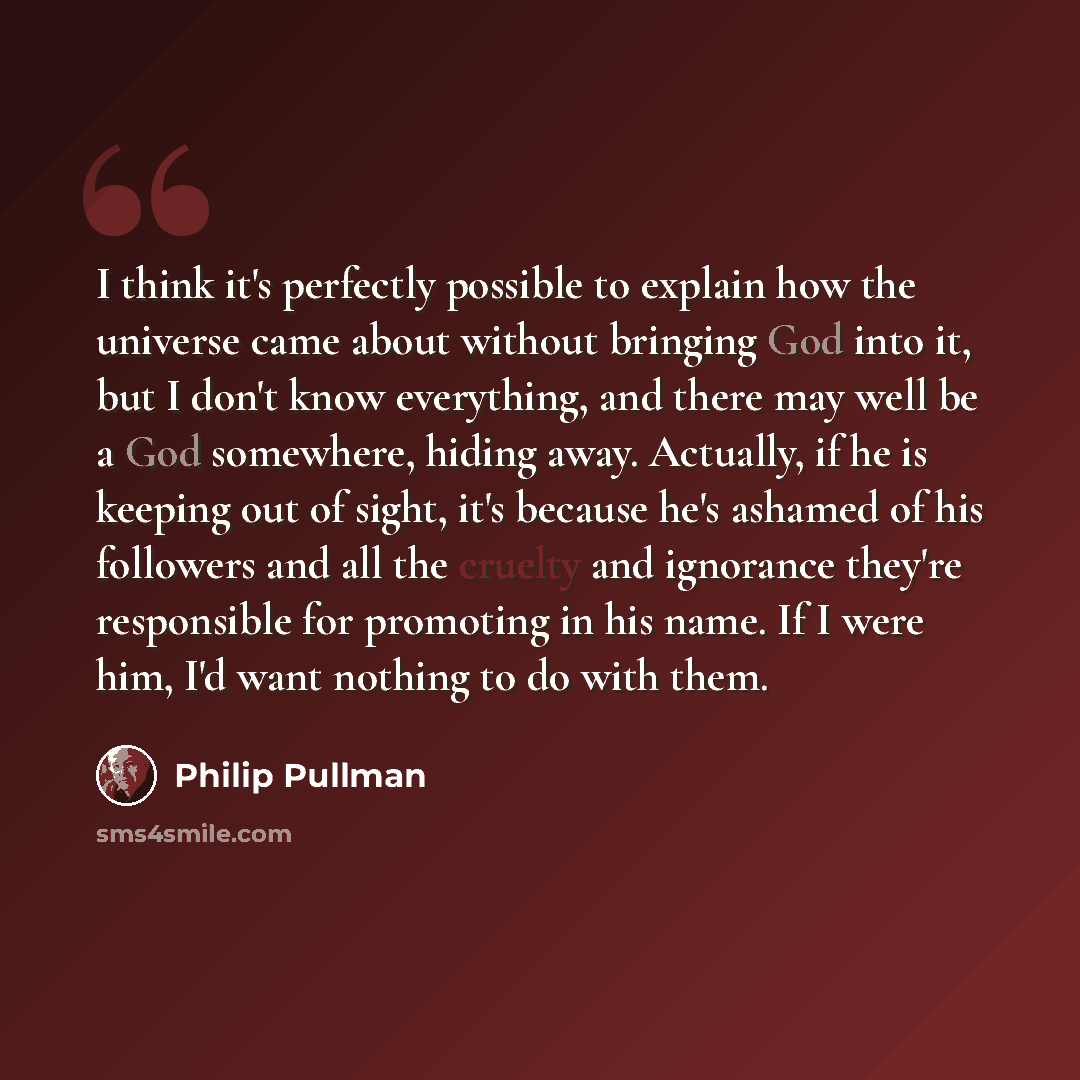 “I think it's perfectly possible to explain how the universe came about without bringing God into it, but I don't know everything, and there may well be a God somewhere, hiding away. Actually, if he is keeping out of sight, it's because he's ashamed of his followers and all the cruelty and…” quote by Philip Pullman