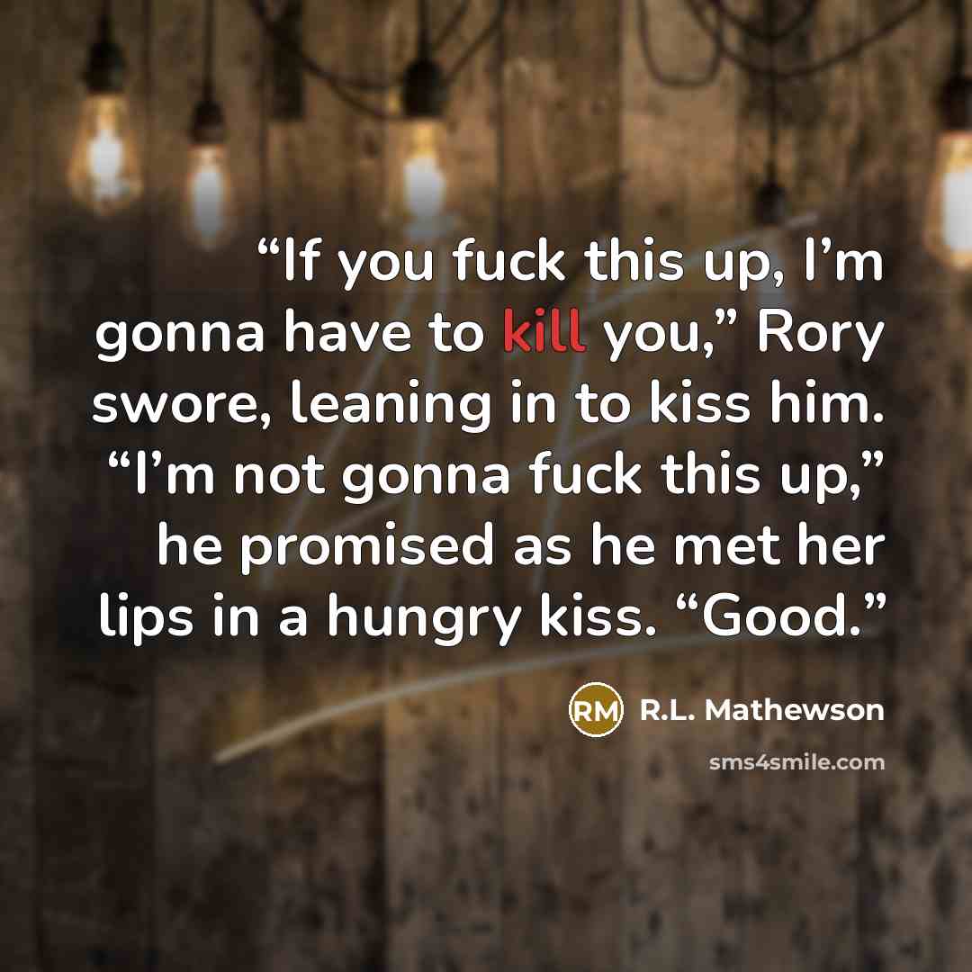 “If you fuck this up, I’m gonna have to kill you,” Rory swore, leaning in to kiss him. “I’m not gonna fuck this up,” he promised as he met her lips in a hungry kiss. “Good.” quote by R.L. Mathewson
