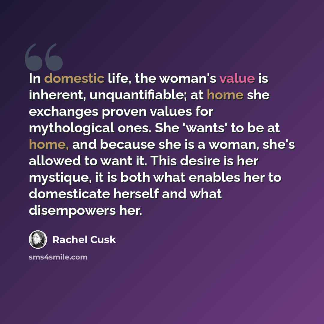 “In domestic life, the woman's value is inherent, unquantifiable; at home she exchanges proven values for mythological ones. She 'wants' to be at home, and because she is a woman, she's allowed to want it. This desire is her mystique, it is both what enables her to domesticate herself and what…” quote by Rachel Cusk
