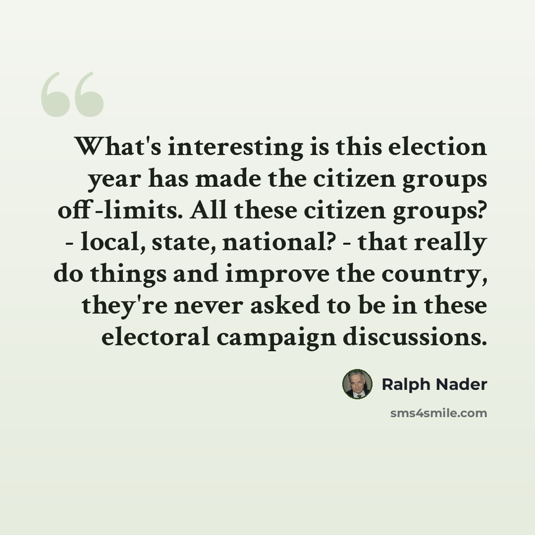 “What's interesting is this election year has made the citizen groups off-limits. All these citizen groups? - local, state, national? - that really do things and improve the country, they're never asked to be in these electoral campaign discussions.” quote by Ralph Nader