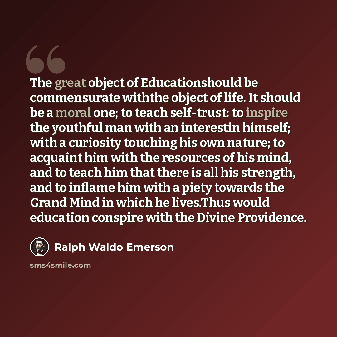 “The great object of Educationshould be commensurate withthe object of life. It should be a moral one; to teach self-trust: to inspire the youthful man with an interestin himself; with a curiosity touching his own nature; to acquaint him with the resources of his mind, and to teach him that there…” quote by Ralph Waldo Emerson