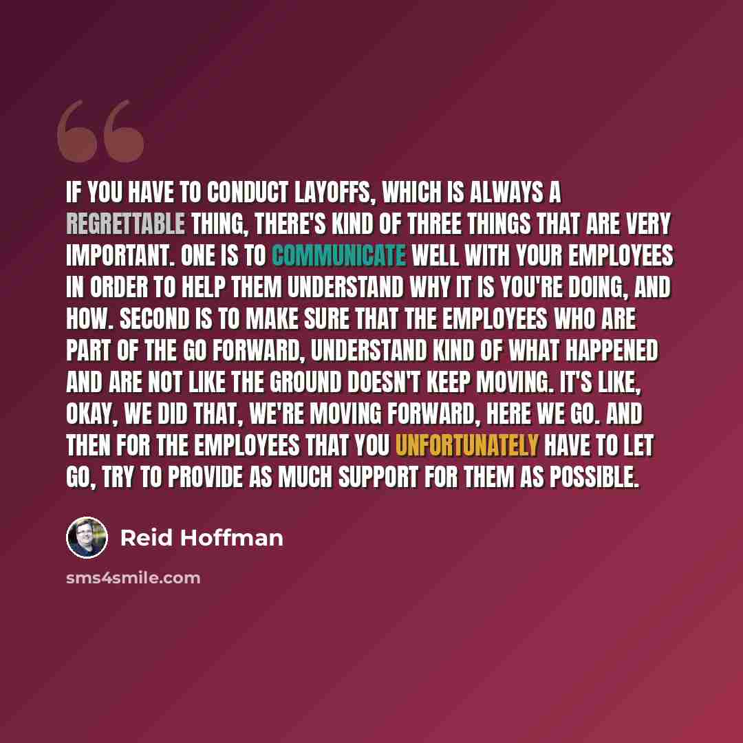 “If you have to conduct layoffs, which is always a regrettable thing, there's kind of three things that are very important. One is to communicate well with your employees in order to help them understand why it is you're doing, and how. Second is to make sure that the employees who are part of the…” quote by Reid Hoffman