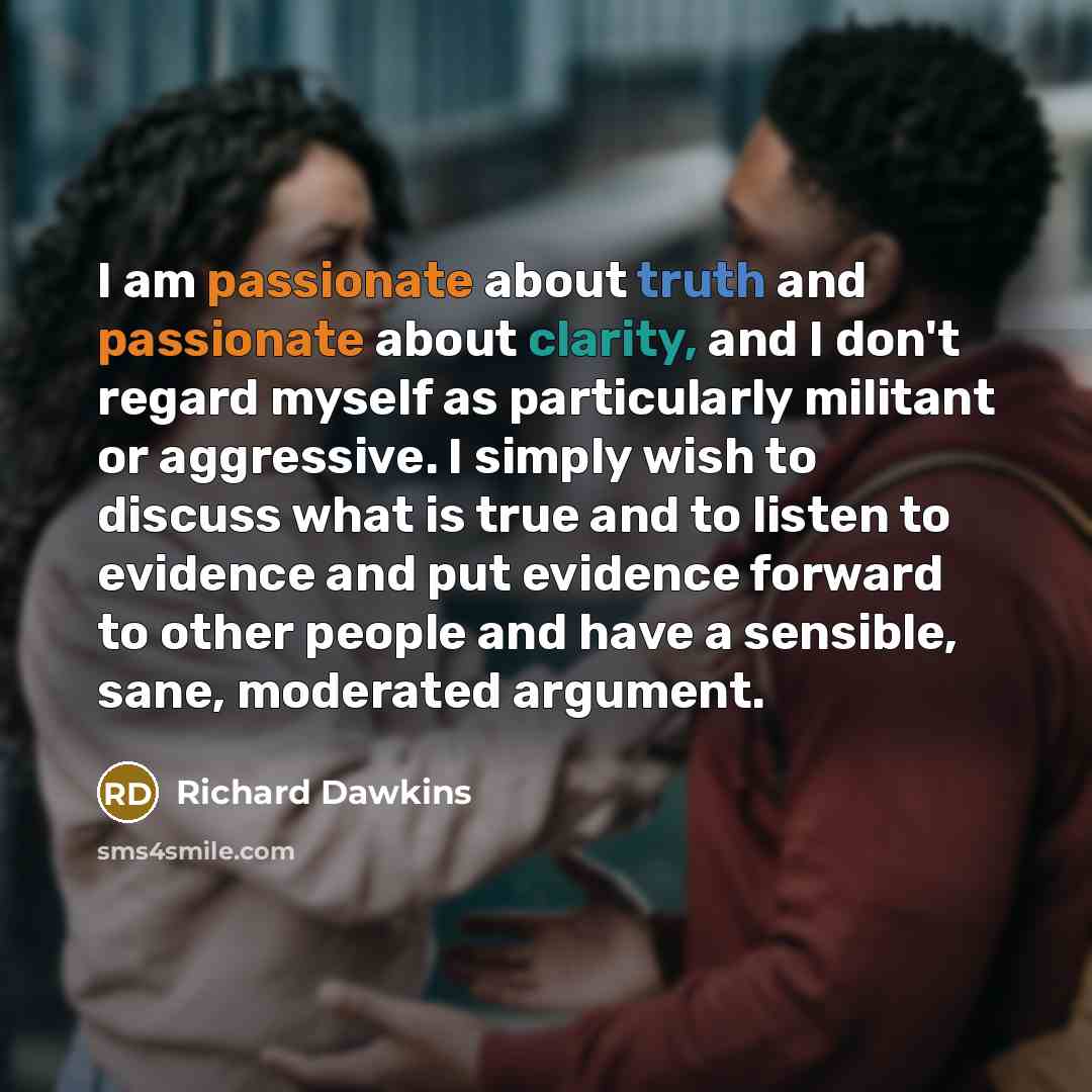 “I am passionate about truth and passionate about clarity, and I don't regard myself as particularly militant or aggressive. I simply wish to discuss what is true and to listen to evidence and put evidence forward to other people and have a sensible, sane, moderated argument.” quote by Richard Dawkins