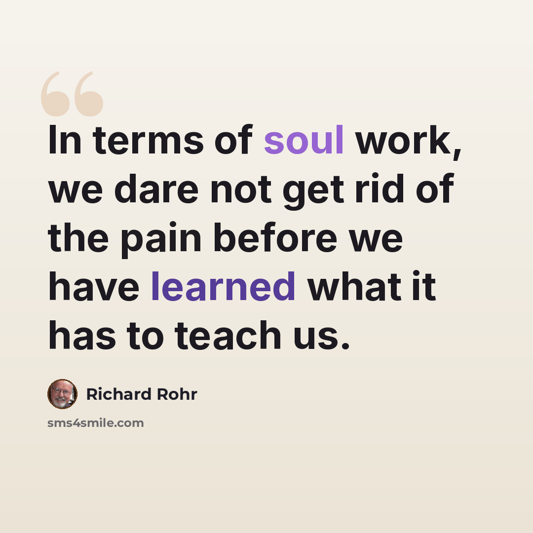 “In terms of soul work, we dare not get rid of the pain before we have learned what it has to teach us.” quote by Richard Rohr