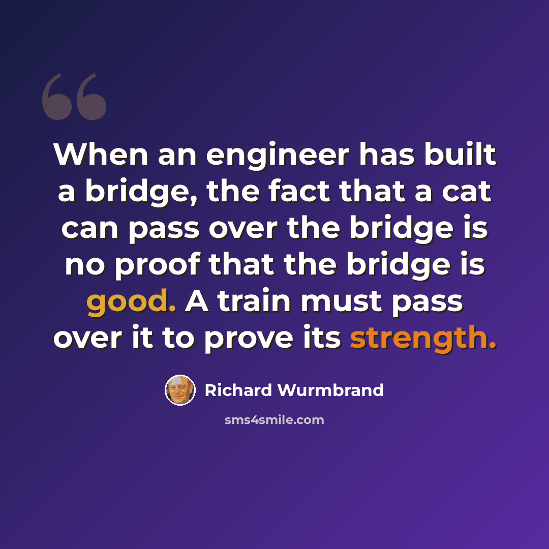 “When an engineer has built a bridge, the fact that a cat can pass over the bridge is no proof that the bridge is good. A train must pass over it to prove its strength.” quote by Richard Wurmbrand