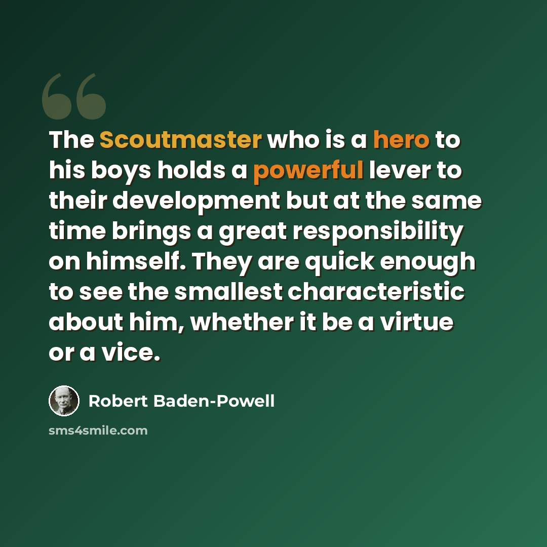 “The Scoutmaster who is a hero to his boys holds a powerful lever to their development but at the same time brings a great responsibility on himself. They are quick enough to see the smallest characteristic about him, whether it be a virtue or a vice.” quote by Robert Baden-Powell