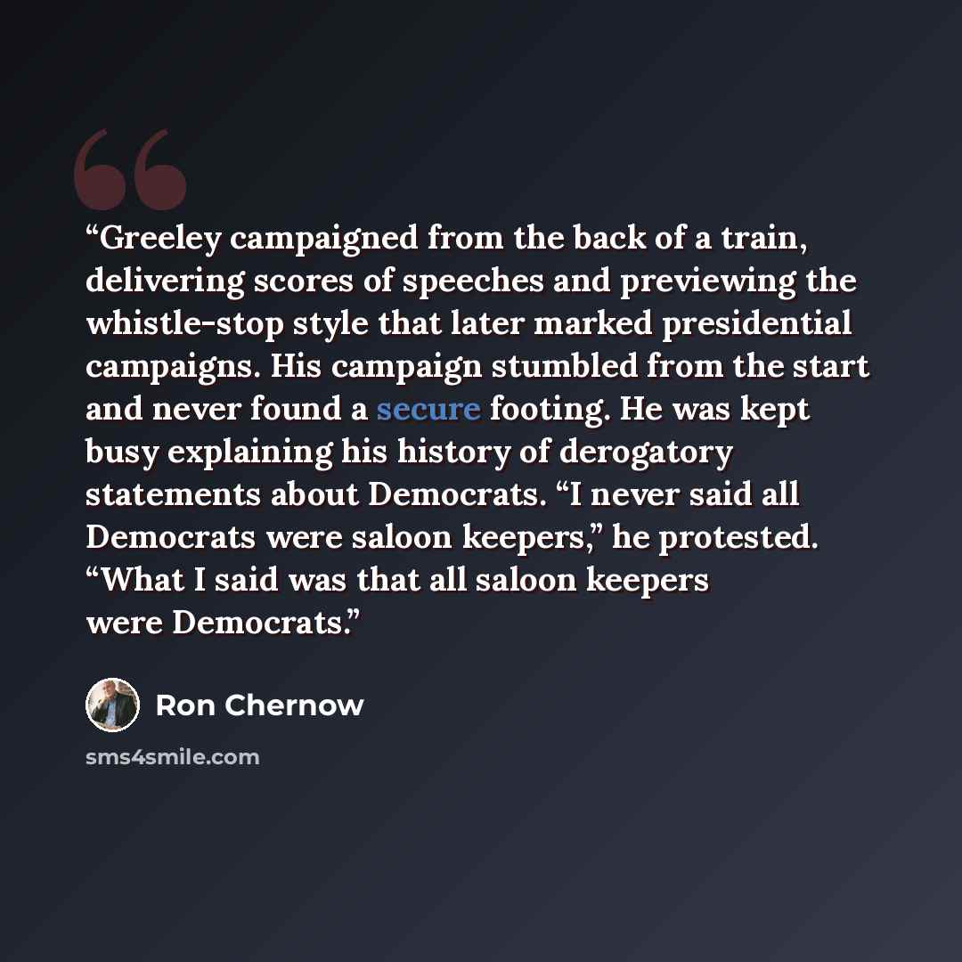 “Greeley campaigned from the back of a train, delivering scores of speeches and previewing the whistle-stop style that later marked presidential campaigns. His campaign stumbled from the start and never found a secure footing. He was kept busy explaining his history of derogatory statements about…” quote by Ron Chernow