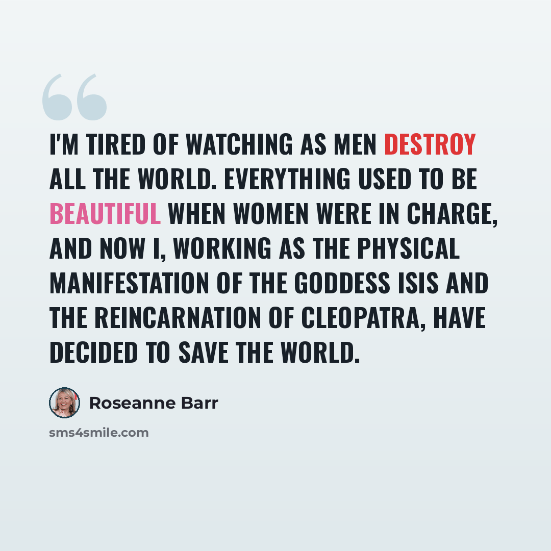 “I'm tired of watching as men destroy all the world. Everything used to be beautiful when women were in charge, and now I, working as the physical manifestation of the goddess Isis and the reincarnation of Cleopatra, have decided to save the world.” quote by Roseanne Barr