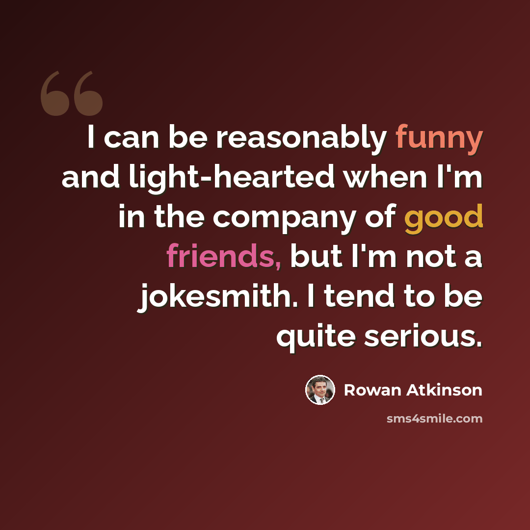 “I can be reasonably funny and light-hearted when I'm in the company of good friends, but I'm not a jokesmith. I tend to be quite serious.” quote by Rowan Atkinson