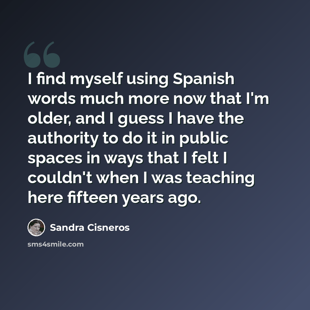 “I find myself using Spanish words much more now that I'm older, and I guess I have the authority to do it in public spaces in ways that I felt I couldn't when I was teaching here fifteen years ago.” quote by Sandra Cisneros