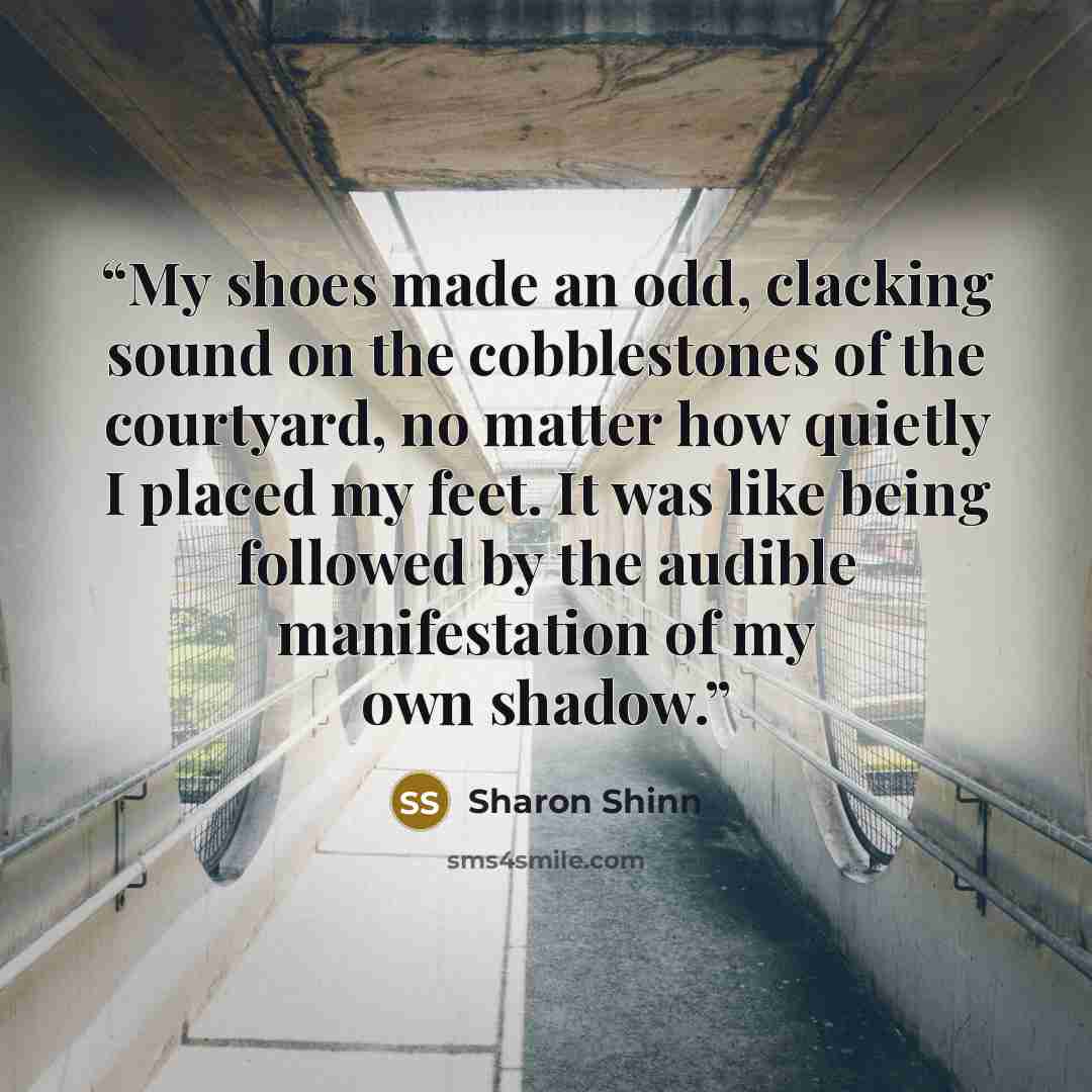 “My shoes made an odd, clacking sound on the cobblestones of the courtyard, no matter how quietly I placed my feet. It was like being followed by the audible manifestation of my own shadow.” quote by Sharon Shinn